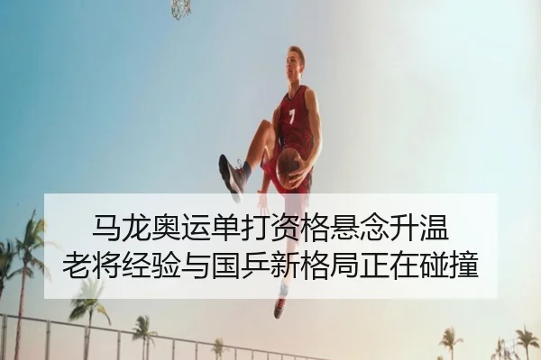 马龙奥运单打资格悬念升温 老将经验与国乒新格局正在碰撞